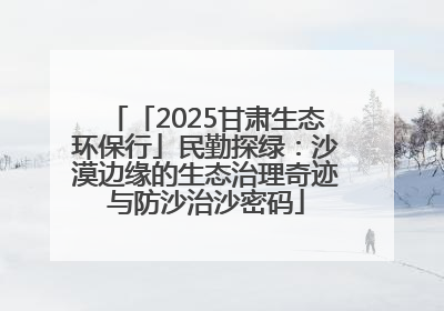 「2025甘肃生态环保行」民勤探绿：沙漠边缘的生态治理奇迹与防沙治沙密码