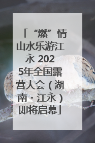“燃”情山水乐游江永 2025年全国露营大会（湖南・江永）即将启幕
