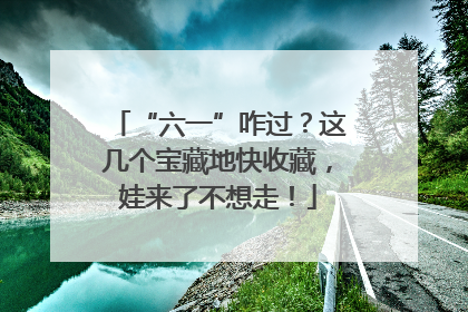 “六一”咋过？这几个宝藏地快收藏，娃来了不想走！