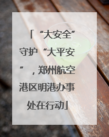 “大安全”守护“大平安”，郑州航空港区明港办事处在行动