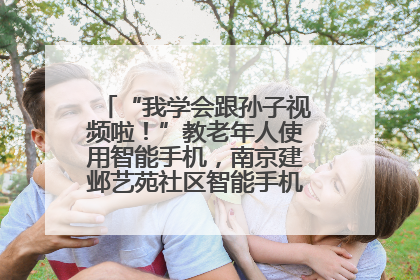 “我学会跟孙子视频啦！”教老年人使用智能手机，南京建邺艺苑社区智能手机课堂圆满落幕