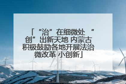 “治”在细微处 “创”出新天地 内蒙古积极鼓励各地开展法治微改革 小创新