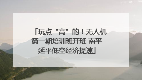 玩点“高”的！无人机第一期培训班开班 南平延平低空经济提速