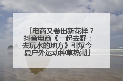 电商又卷出新花样？抖音电商《一起去野：去玩水的地方》引爆今夏户外运动种草热潮