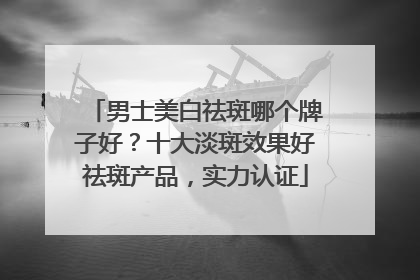 男士美白祛斑哪个牌子好？十大淡斑效果好祛斑产品，实力认证