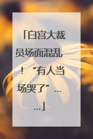 白宫大裁员场面混乱！“有人当场哭了”……