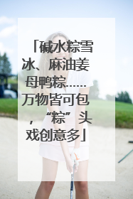 碱水粽雪冰、麻油姜母鸭粽……万物皆可包，“粽”头戏创意多
