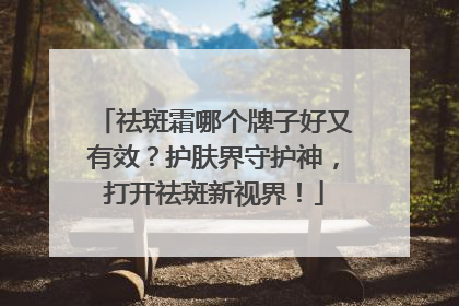祛斑霜哪个牌子好又有效？护肤界守护神，打开祛斑新视界！