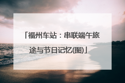 福州车站：串联端午旅途与节日记忆(图)