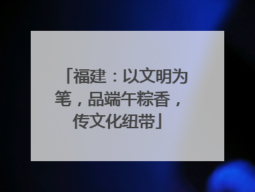 福建：以文明为笔，品端午粽香，传文化纽带