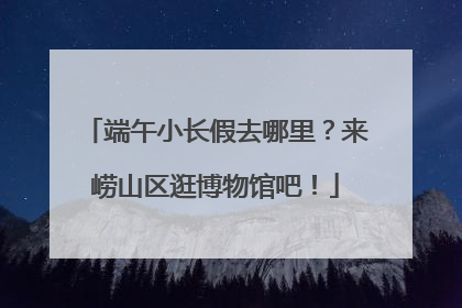 端午小长假去哪里？来崂山区逛博物馆吧！