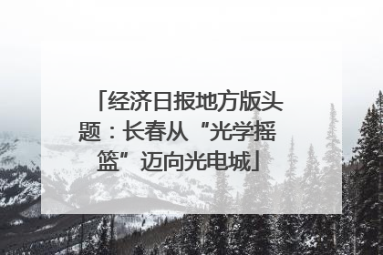 经济日报地方版头题：长春从“光学摇篮”迈向光电城