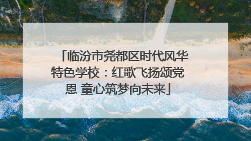 临汾市尧都区时代风华特色学校：红歌飞扬颂党恩 童心筑梦向未来