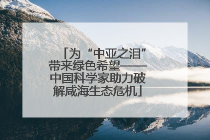 为“中亚之泪”带来绿色希望——中国科学家助力破解咸海生态危机