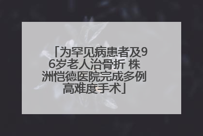 为罕见病患者及96岁老人治骨折 株洲恺德医院完成多例高难度手术