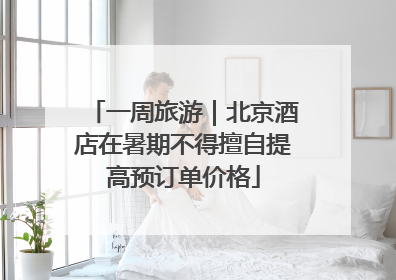 一周旅游｜北京酒店在暑期不得擅自提高预订单价格