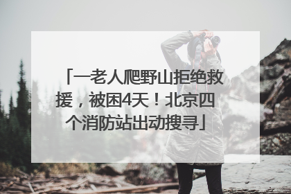 一老人爬野山拒绝救援，被困4天！北京四个消防站出动搜寻