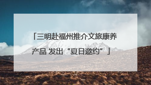 三明赴福州推介文旅康养产品 发出“夏日邀约”