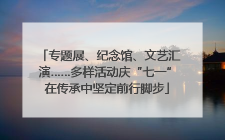 专题展、纪念馆、文艺汇演……多样活动庆“七一” 在传承中坚定前行脚步