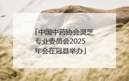 中国中药协会灵芝专业委员会2025年会在冠县举办
