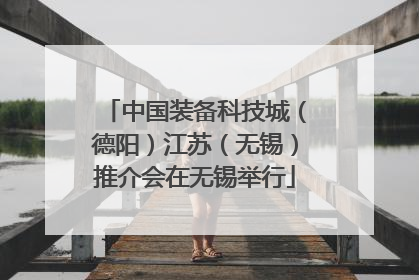 中国装备科技城（德阳）江苏（无锡）推介会在无锡举行