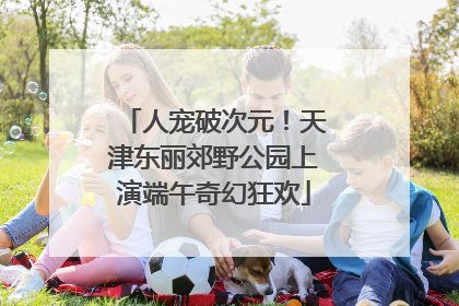 人宠破次元！天津东丽郊野公园上演端午奇幻狂欢