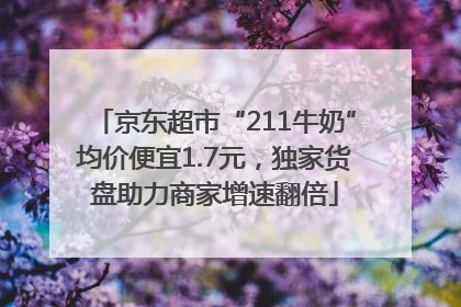 京东超市“211牛奶”均价便宜1.7元，独家货盘助力商家增速翻倍