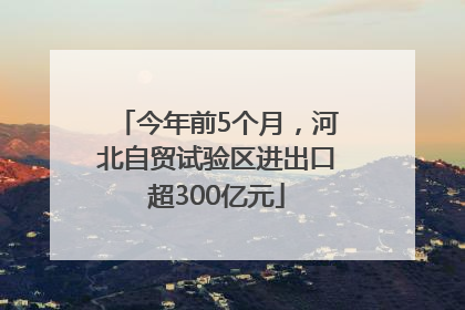 今年前5个月，河北自贸试验区进出口超300亿元