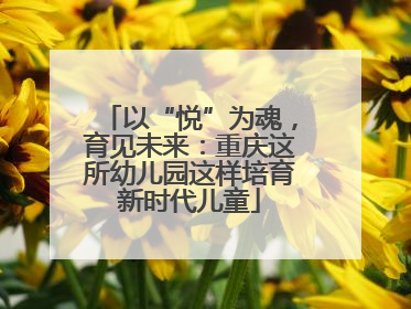 以“悦”为魂，育见未来：重庆这所幼儿园这样培育新时代儿童