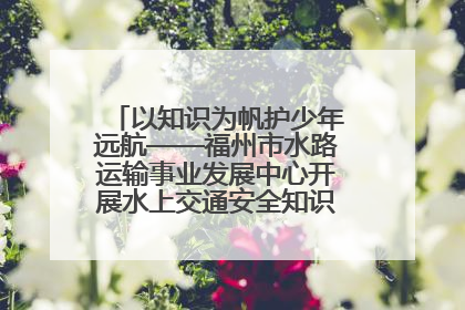 以知识为帆护少年远航——福州市水路运输事业发展中心开展水上交通安全知识进校园活动