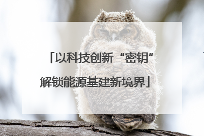 以科技创新“密钥”解锁能源基建新境界