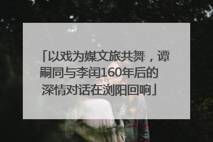 以戏为媒文旅共舞，谭嗣同与李闰160年后的深情对话在浏阳回响