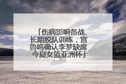 伤病影响备战、长期脱队训练，宫鲁鸣确认李梦缺席今夏女篮亚洲杯