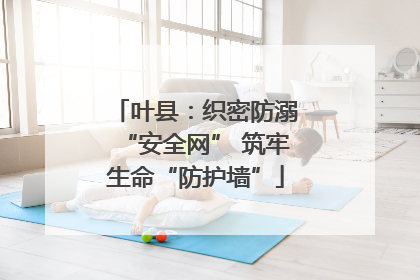 叶县：织密防溺“安全网” 筑牢生命“防护墙”