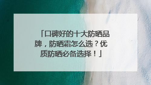 口碑好的十大防晒品牌，防晒霜怎么选？优质防晒必备选择！