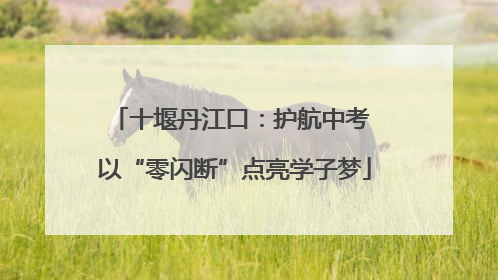 十堰丹江口：护航中考 以“零闪断”点亮学子梦