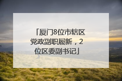 厦门8位市辖区党政副职履新，2位区委副书记