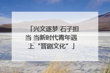 兴文逐梦 石子担当 当新时代青年遇上“晋剧文化”