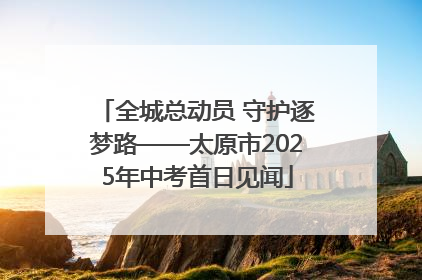 全城总动员 守护逐梦路——太原市2025年中考首日见闻