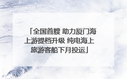 全国首艘 助力厦门海上游提档升级 纯电海上旅游客船下月投运