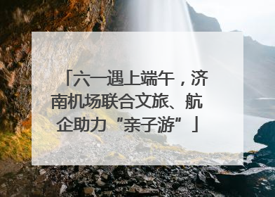 六一遇上端午，济南机场联合文旅、航企助力“亲子游”
