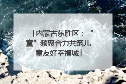 内蒙古东胜区：“童”频聚合力共筑儿童友好幸福城