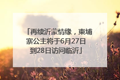 再续沂蒙情缘，柬埔寨公主将于6月27日到28日访问临沂