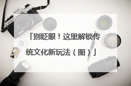 别眨眼！这里解锁传统文化新玩法（图）