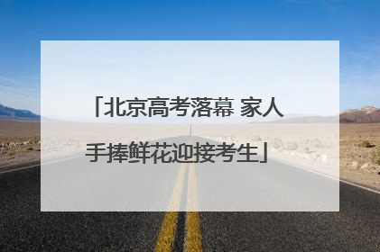 北京高考落幕 家人手捧鲜花迎接考生