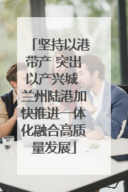 坚持以港带产 突出以产兴城 兰州陆港加快推进一体化融合高质量发展