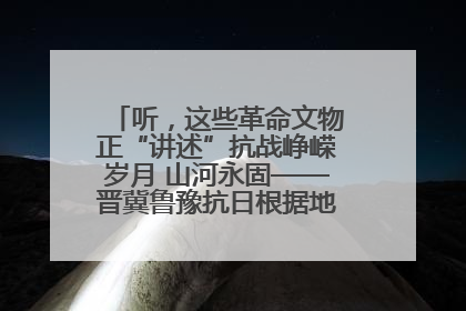 听，这些革命文物正“讲述”抗战峥嵘岁月 山河永固——晋冀鲁豫抗日根据地革命文物展开展