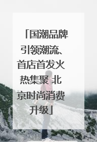 国潮品牌引领潮流、首店首发火热集聚 北京时尚消费升级