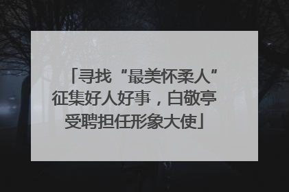 寻找“最美怀柔人”征集好人好事，白敬亭受聘担任形象大使