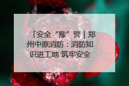 安全“豫”警｜郑州中原消防：消防知识进工地 筑牢安全“防火墙”